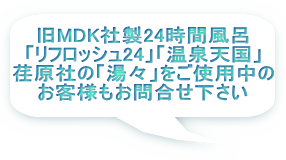 旧MDK社製24時間風呂 「リフロッシュ24」「温泉天国」 荏原社の「湯々」をご使用中の お客様もお問合せ下さい 